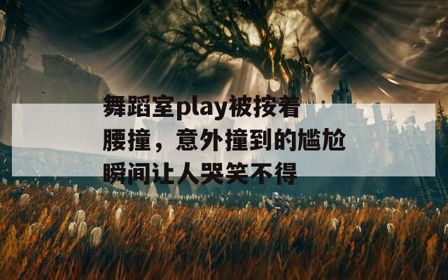 舞蹈室play被按着腰撞，意外撞到的尴尬瞬间让人哭笑不得