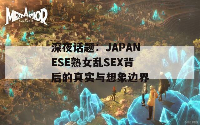 深夜话题：JΑPΑNESE熟女乱SEX背后的真实与想象边界