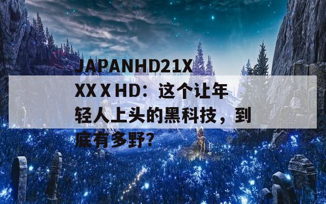 JAPANHD21XXXⅩHD：这个让年轻人上头的黑科技，到底有多野？