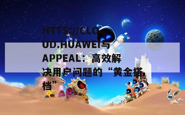 HTTS://CLOUD.HUAWEI与APPEAL：高效解决用户问题的“黄金搭档”