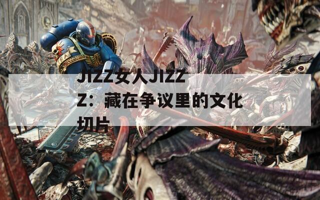 JIZZ女人JIZZZ：藏在争议里的文化切片