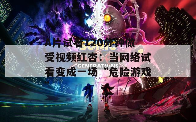 A片试看120分钟做受视频红杏：当网络试看变成一场“危险游戏”