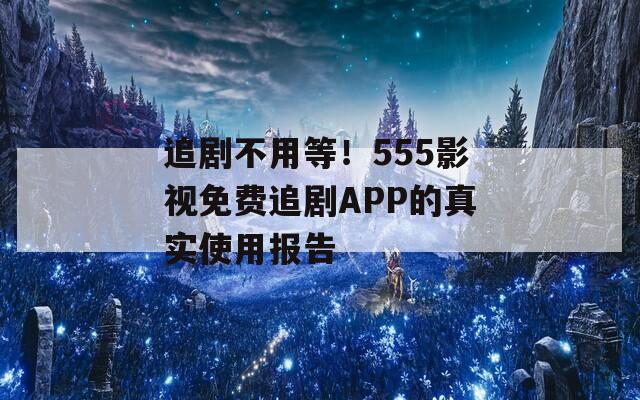 追剧不用等！555影视免费追剧APP的真实使用报告