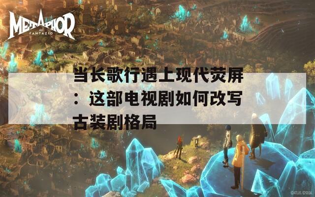 当长歌行遇上现代荧屏：这部电视剧如何改写古装剧格局