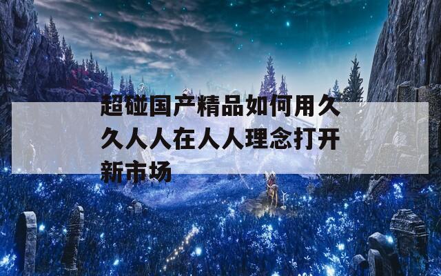 超碰国产精品如何用久久人人在人人理念打开新市场