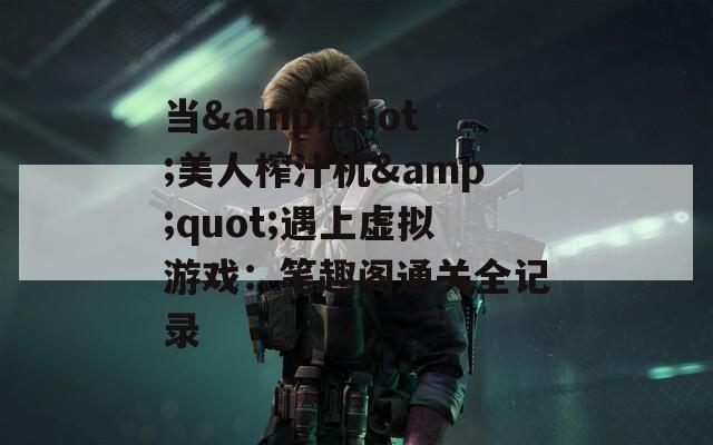 当&quot;美人榨汁机&quot;遇上虚拟游戏：笔趣阁通关全记录