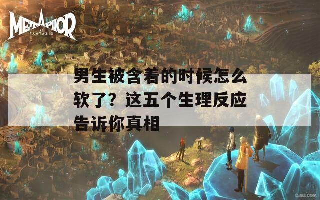 男生被含着的时候怎么软了？这五个生理反应告诉你真相