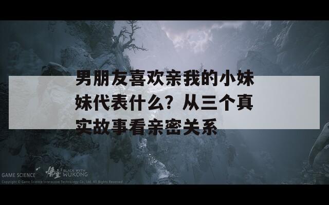 男朋友喜欢亲我的小妹妹代表什么？从三个真实故事看亲密关系