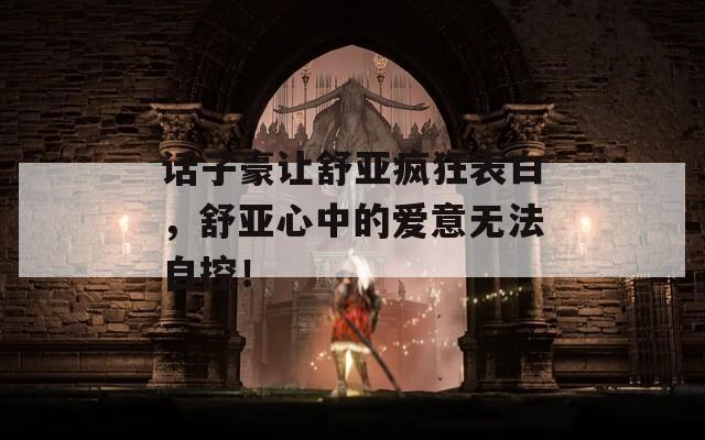 话子豪让舒亚疯狂表白，舒亚心中的爱意无法自控！