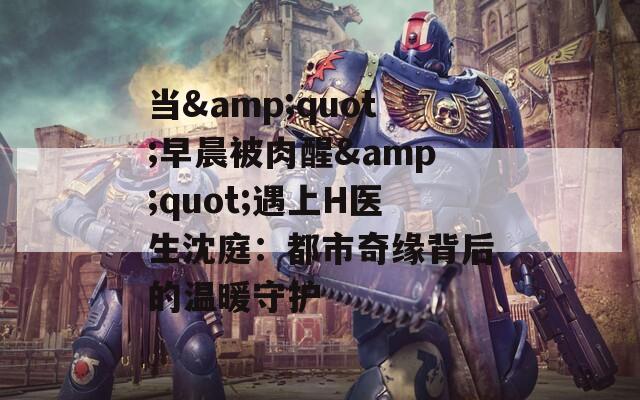 当&quot;早晨被肉醒&quot;遇上H医生沈庭：都市奇缘背后的温暖守护