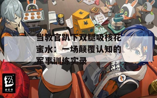 当教官趴下双腿吸核花蜜水：一场颠覆认知的军事训练实录