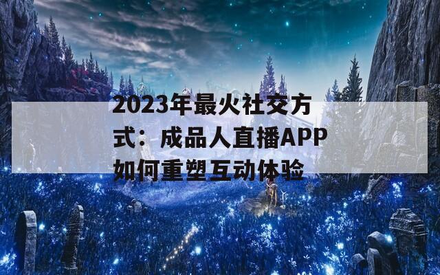 2023年最火社交方式：成品人直播APP如何重塑互动体验