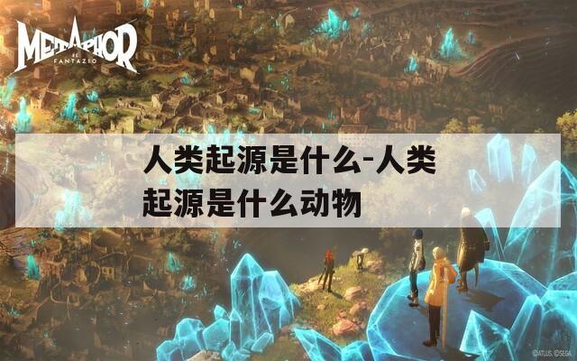 人类起源是什么-人类起源是什么动物