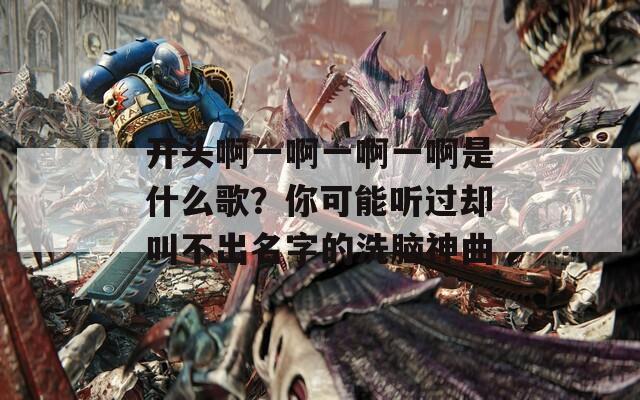 开头啊一啊一啊一啊是什么歌？你可能听过却叫不出名字的洗脑神曲