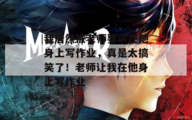 我居然被老师要求在他身上写作业，真是太搞笑了！老师让我在他身上写作业