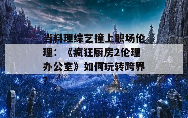当料理综艺撞上职场伦理：《疯狂厨房2伦理办公室》如何玩转跨界？