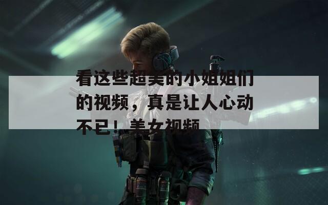 看这些超美的小姐姐们的视频，真是让人心动不已！美女视频
