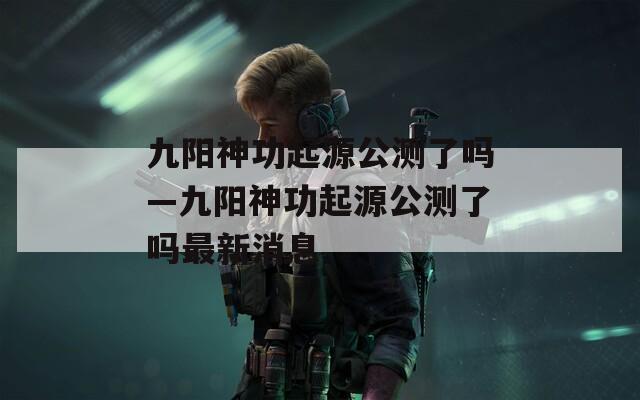 九阳神功起源公测了吗—九阳神功起源公测了吗最新消息