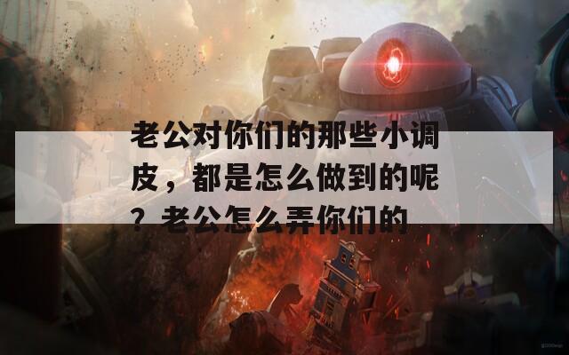 老公对你们的那些小调皮，都是怎么做到的呢？老公怎么弄你们的