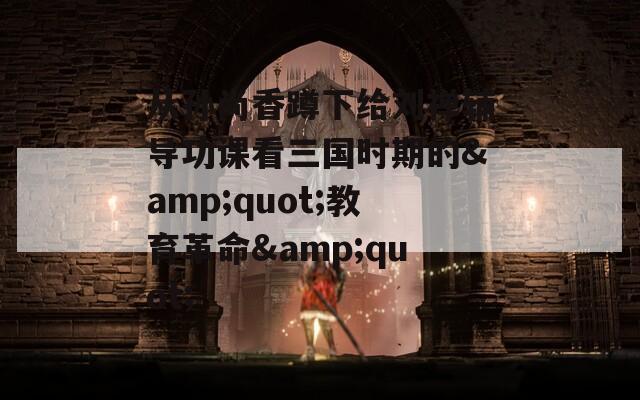 从孙尚香蹲下给刘禅辅导功课看三国时期的&quot;教育革命&quot;
