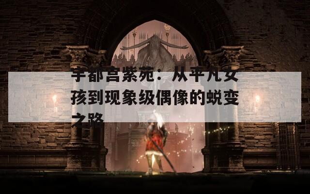 宇都宫紫苑：从平凡女孩到现象级偶像的蜕变之路