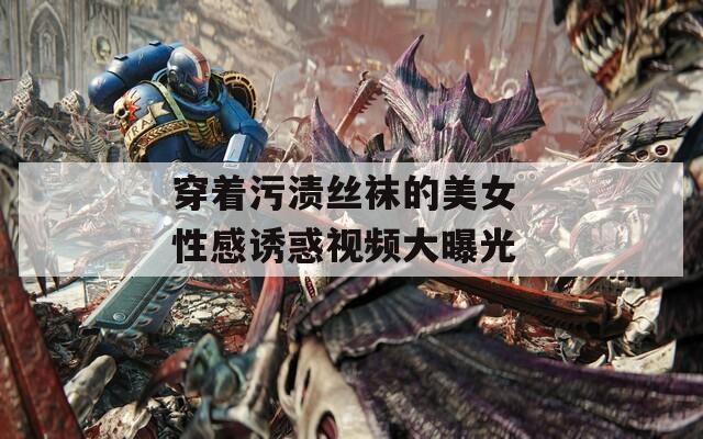 穿着污渍丝袜的美女 性感诱惑视频大曝光