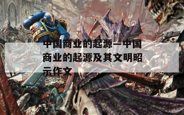 中国商业的起源—中国商业的起源及其文明昭示作文