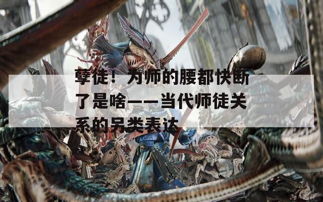 孽徒！为师的腰都快断了是啥——当代师徒关系的另类表达