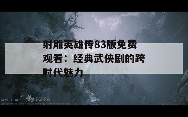 射雕英雄传83版免费观看：经典武侠剧的跨时代魅力