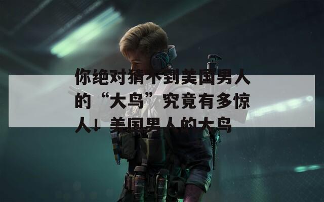 你绝对猜不到美国男人的“大鸟”究竟有多惊人！美国男人的大鸟