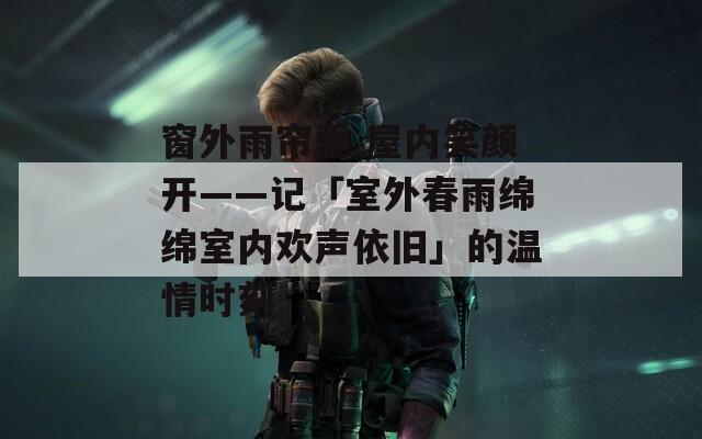 窗外雨帘垂 屋内笑颜开——记「室外春雨绵绵室内欢声依旧」的温情时刻