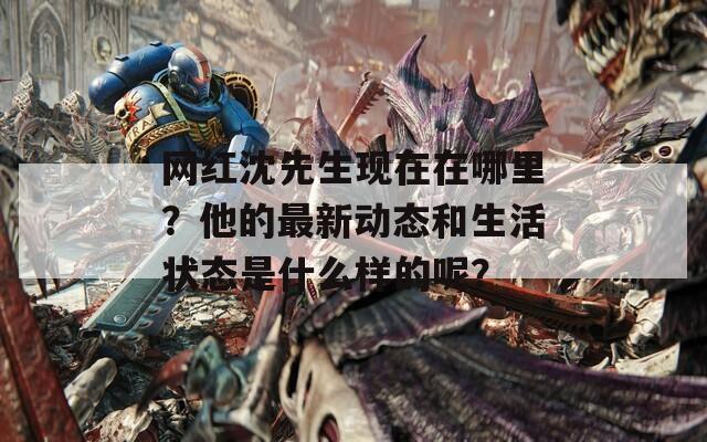 网红沈先生现在在哪里？他的最新动态和生活状态是什么样的呢？