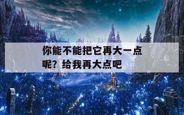 你能不能把它再大一点呢？给我再大点吧