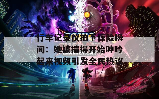 行车记录仪拍下惊险瞬间：她被撞得开始呻吟起来视频引发全民热议