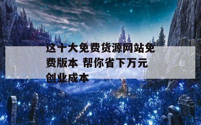 这十大免费货源网站免费版本 帮你省下万元创业成本