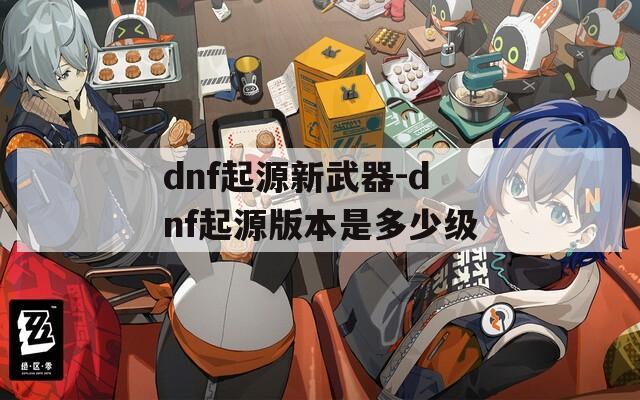 dnf起源新武器-dnf起源版本是多少级