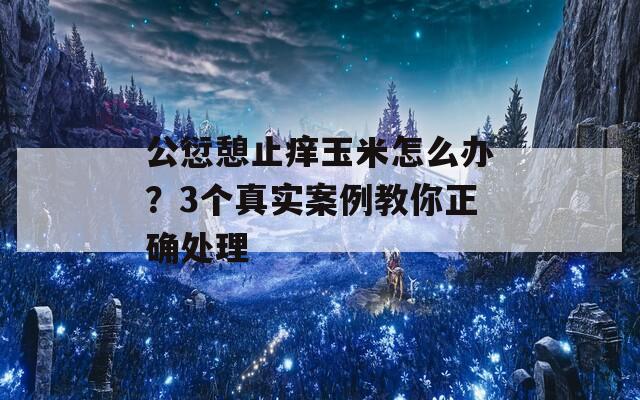 公愆憩止痒玉米怎么办？3个真实案例教你正确处理