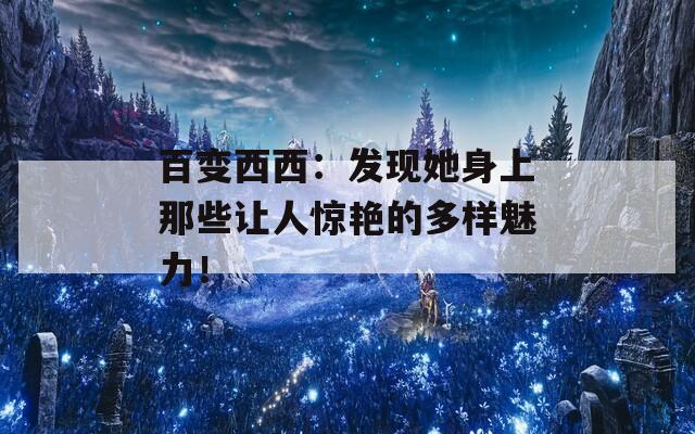 百变西西：发现她身上那些让人惊艳的多样魅力！