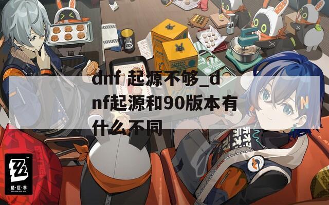 dnf 起源不够_dnf起源和90版本有什么不同