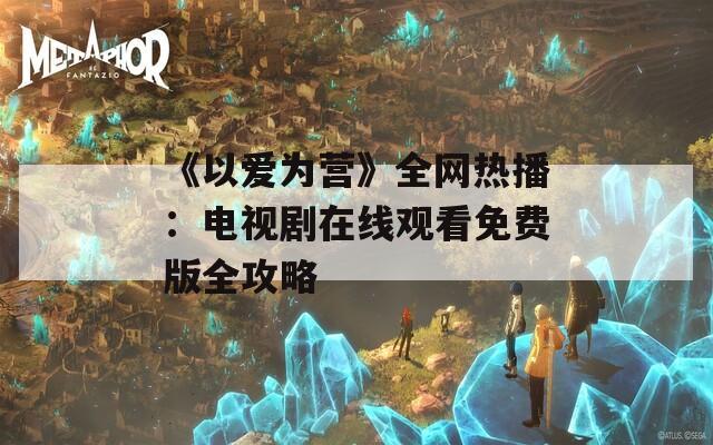 《以爱为营》全网热播：电视剧在线观看免费版全攻略