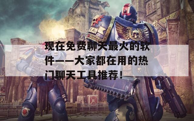 现在免费聊天最火的软件——大家都在用的热门聊天工具推荐！