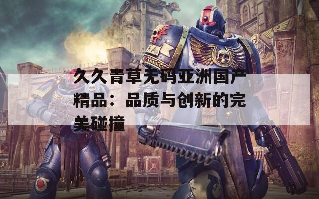 久久青草无码亚洲国产精品：品质与创新的完美碰撞