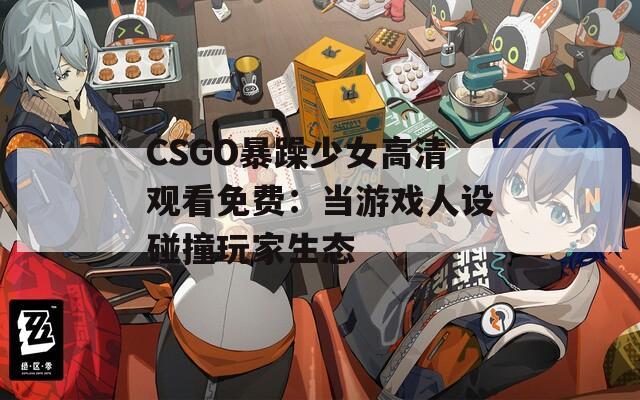 CSGO暴躁少女高清观看免费：当游戏人设碰撞玩家生态