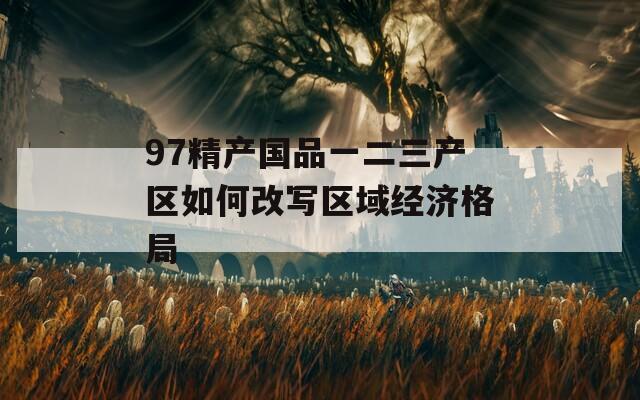 97精产国品一二三产区如何改写区域经济格局