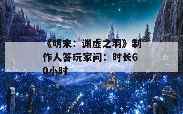 《明末：渊虚之羽》制作人答玩家问：时长60小时