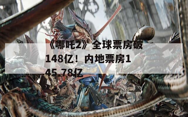 《哪吒2》全球票房破148亿！内地票房145.78亿