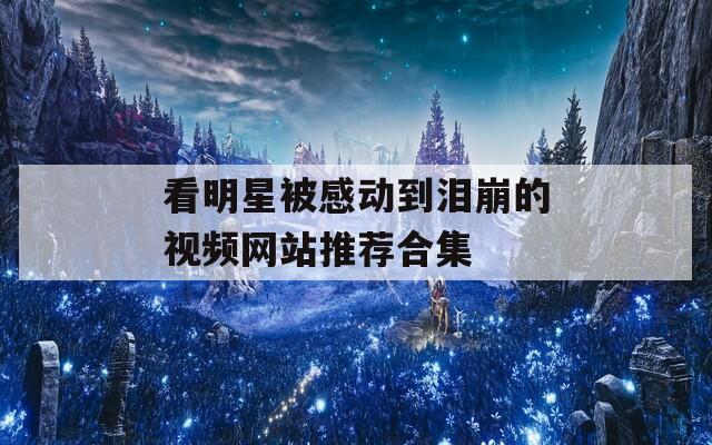 看明星被感动到泪崩的视频网站推荐合集