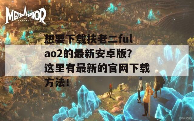 想要下载扶老二fulao2的最新安卓版？这里有最新的官网下载方法！