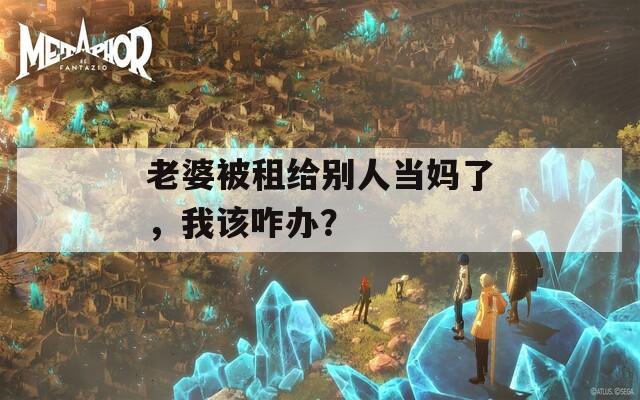 老婆被租给别人当妈了，我该咋办？