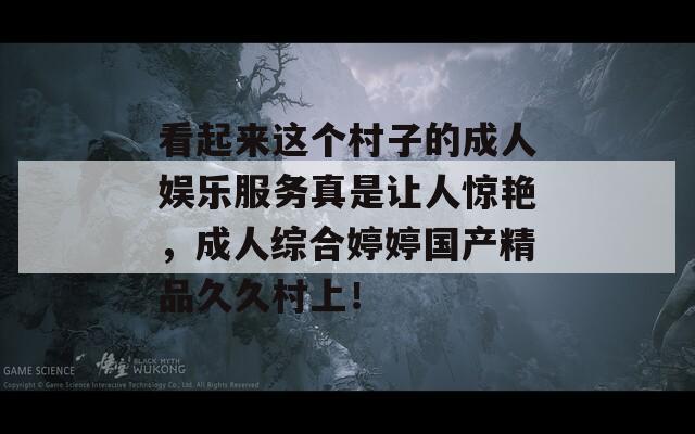 看起来这个村子的成人娱乐服务真是让人惊艳，成人综合婷婷国产精品久久村上！